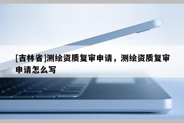 [吉林省]測繪資質復審申請，測繪資質復審申請怎么寫
