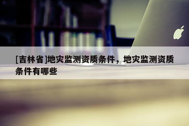 [吉林省]地災監(jiān)測資質(zhì)條件，地災監(jiān)測資質(zhì)條件有哪些