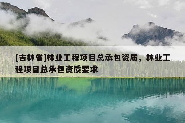 [吉林省]林業工程項目總承包資質，林業工程項目總承包資質要求