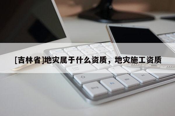 [吉林省]地災屬于什么資質，地災施工資質