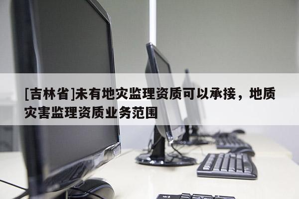 [吉林省]未有地災監理資質可以承接，地質災害監理資質業務范圍