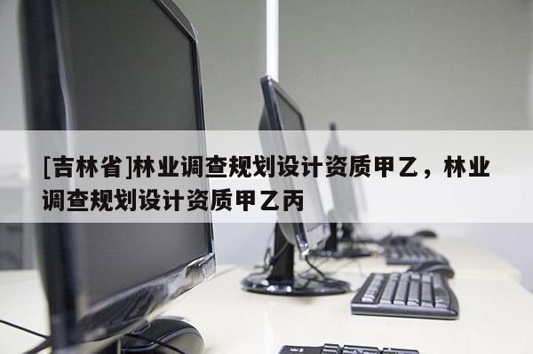 [吉林省]林業(yè)調(diào)查規(guī)劃設(shè)計(jì)資質(zhì)甲乙，林業(yè)調(diào)查規(guī)劃設(shè)計(jì)資質(zhì)甲乙丙