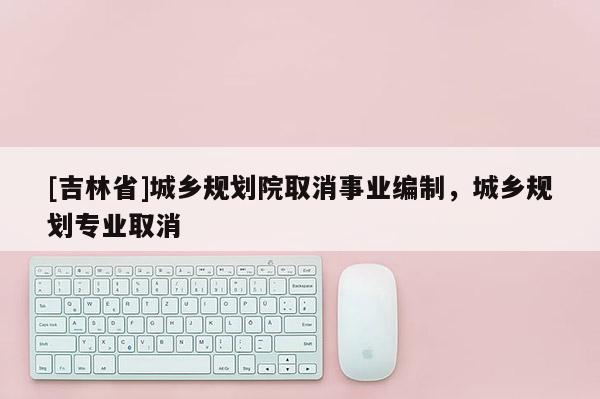 [吉林省]城鄉(xiāng)規(guī)劃院取消事業(yè)編制，城鄉(xiāng)規(guī)劃專業(yè)取消