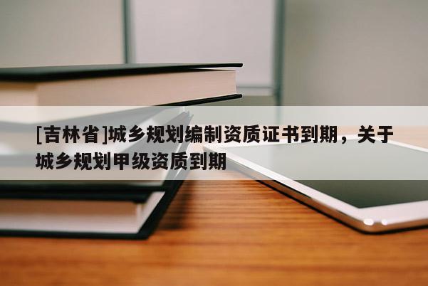 [吉林省]城鄉規劃編制資質證書到期，關于城鄉規劃甲級資質到期
