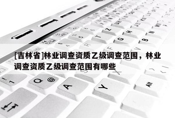 [吉林省]林業(yè)調(diào)查資質(zhì)乙級(jí)調(diào)查范圍，林業(yè)調(diào)查資質(zhì)乙級(jí)調(diào)查范圍有哪些