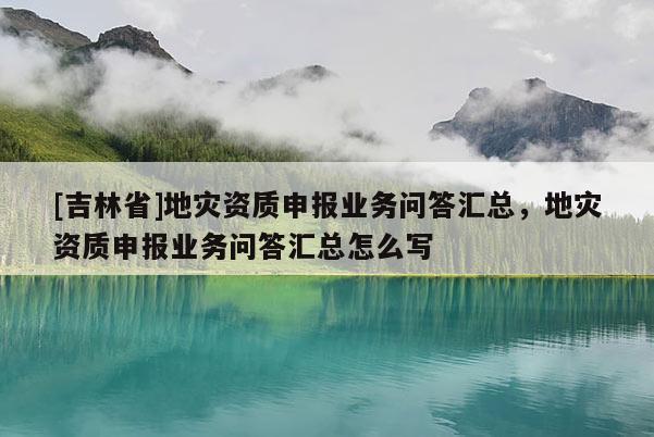 [吉林省]地災資質申報業務問答匯總，地災資質申報業務問答匯總怎么寫