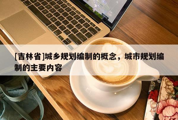 [吉林省]城鄉(xiāng)規(guī)劃編制的概念，城市規(guī)劃編制的主要內(nèi)容