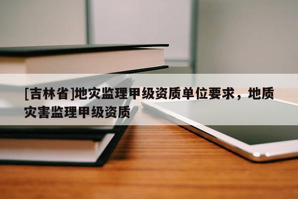 [吉林省]地災監理甲級資質單位要求，地質災害監理甲級資質