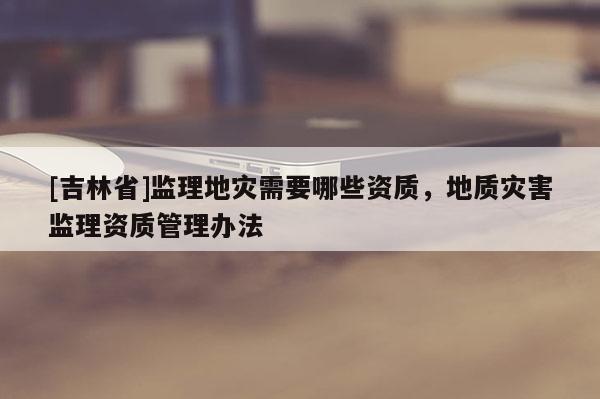 [吉林省]監(jiān)理地災需要哪些資質，地質災害監(jiān)理資質管理辦法