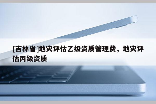 [吉林省]地災評估乙級資質管理費，地災評估丙級資質