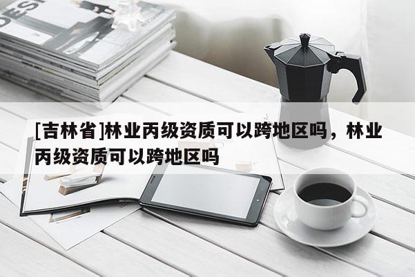 [吉林省]林業(yè)丙級(jí)資質(zhì)可以跨地區(qū)嗎，林業(yè)丙級(jí)資質(zhì)可以跨地區(qū)嗎
