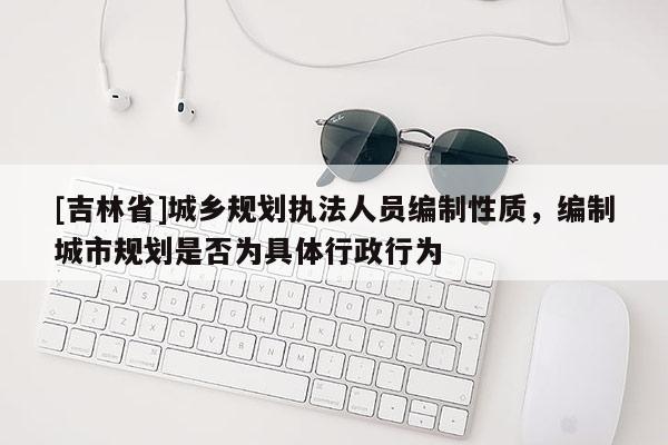 [吉林省]城鄉規劃執法人員編制性質，編制城市規劃是否為具體行政行為