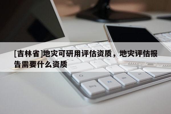 [吉林省]地災可研用評估資質，地災評估報告需要什么資質