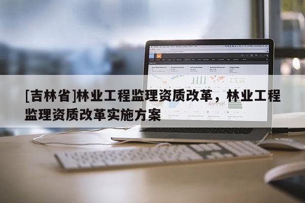[吉林省]林業(yè)工程監(jiān)理資質(zhì)改革，林業(yè)工程監(jiān)理資質(zhì)改革實(shí)施方案