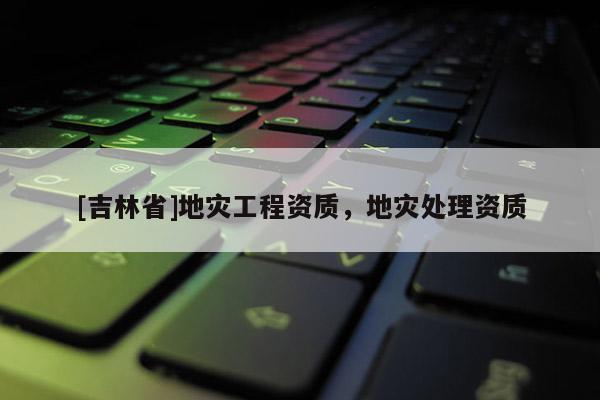 [吉林省]地災工程資質(zhì)，地災處理資質(zhì)