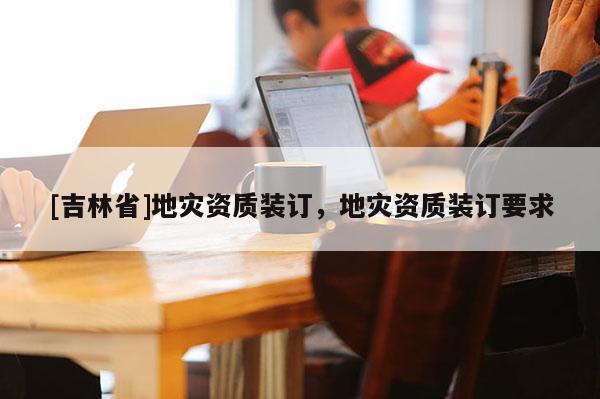[吉林省]地災資質裝訂，地災資質裝訂要求