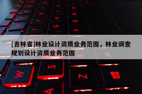 [吉林省]林業設計資質業務范圍，林業調查規劃設計資質業務范圍