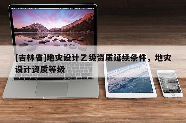 [吉林省]地災設計乙級資質延續條件，地災設計資質等級