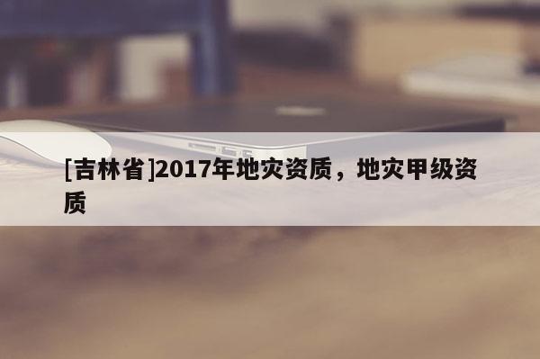 [吉林省]2017年地災資質，地災甲級資質