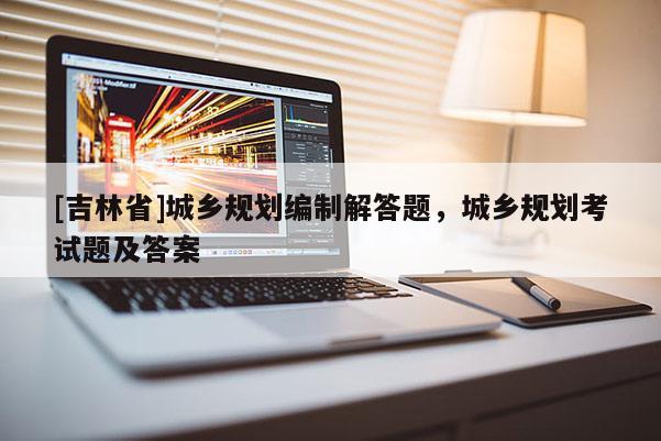 [吉林省]城鄉(xiāng)規(guī)劃編制解答題，城鄉(xiāng)規(guī)劃考試題及答案