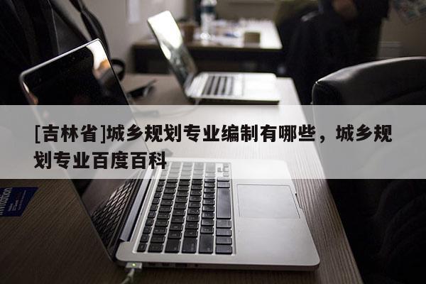 [吉林省]城鄉規劃專業編制有哪些，城鄉規劃專業百度百科