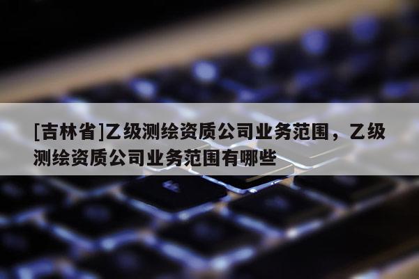 [吉林省]乙級測繪資質公司業務范圍，乙級測繪資質公司業務范圍有哪些