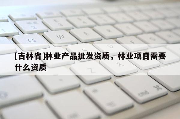 [吉林省]林業(yè)產(chǎn)品批發(fā)資質(zhì)，林業(yè)項(xiàng)目需要什么資質(zhì)