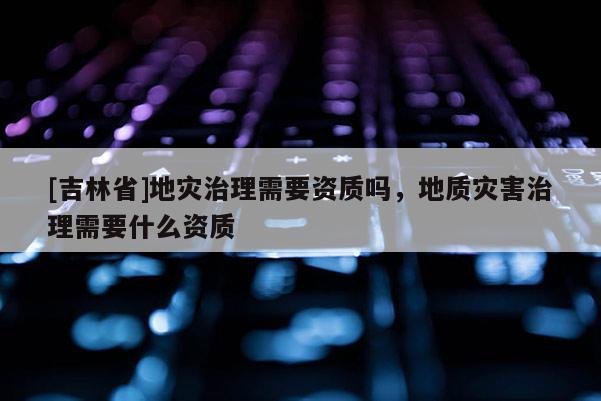 [吉林省]地災治理需要資質嗎，地質災害治理需要什么資質