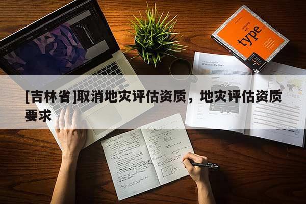 [吉林省]取消地災(zāi)評(píng)估資質(zhì)，地災(zāi)評(píng)估資質(zhì)要求