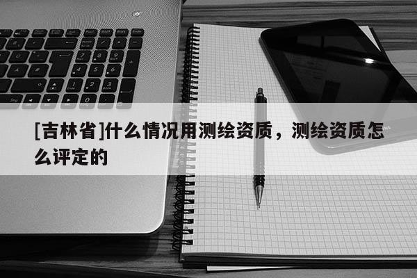 [吉林省]什么情況用測(cè)繪資質(zhì)，測(cè)繪資質(zhì)怎么評(píng)定的