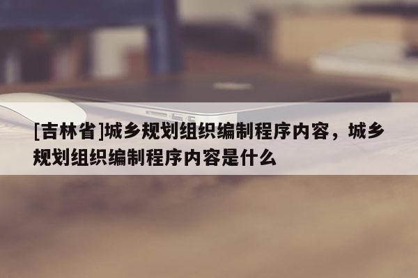 [吉林省]城鄉規劃組織編制程序內容，城鄉規劃組織編制程序內容是什么