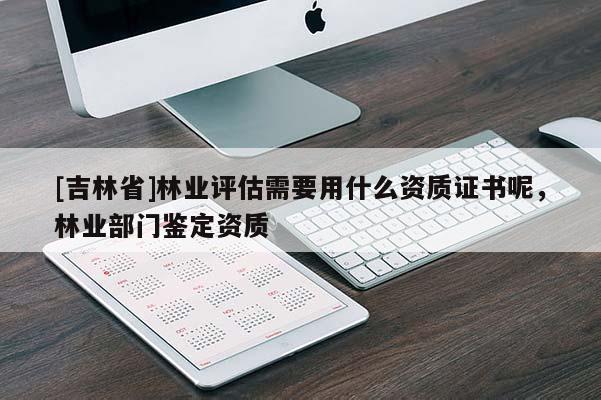 [吉林省]林業(yè)評(píng)估需要用什么資質(zhì)證書呢，林業(yè)部門鑒定資質(zhì)
