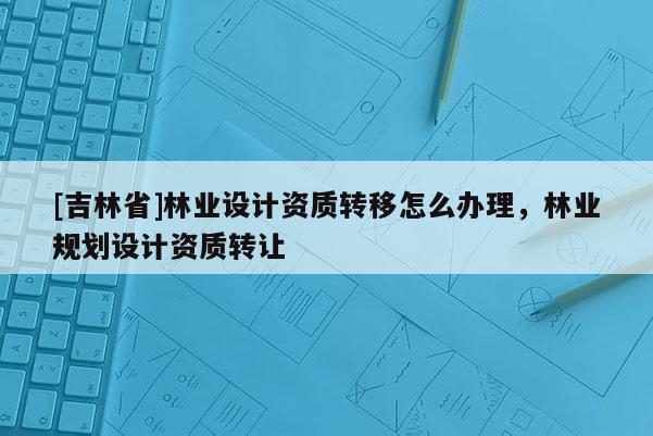 [吉林省]林業設計資質轉移怎么辦理，林業規劃設計資質轉讓