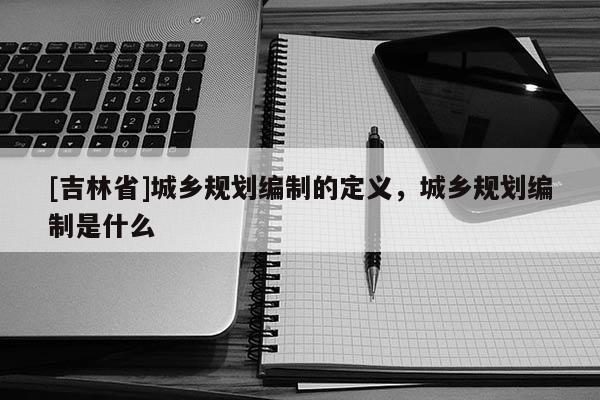 [吉林省]城鄉規劃編制的定義，城鄉規劃編制是什么