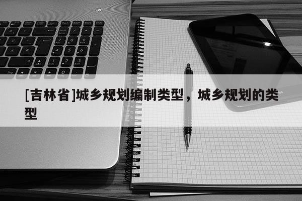 [吉林省]城鄉(xiāng)規(guī)劃編制類型，城鄉(xiāng)規(guī)劃的類型