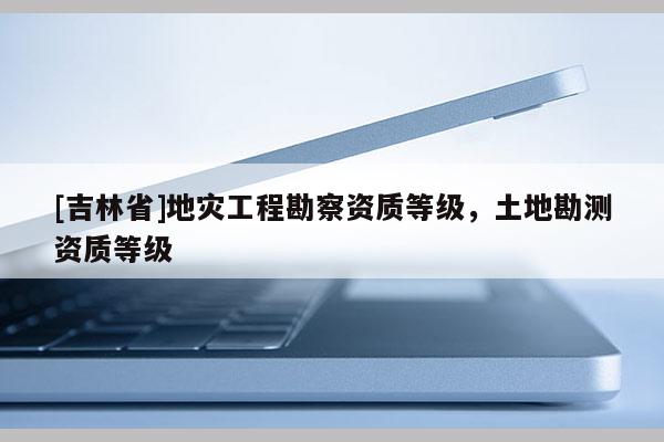 [吉林省]地災工程勘察資質等級，土地勘測資質等級