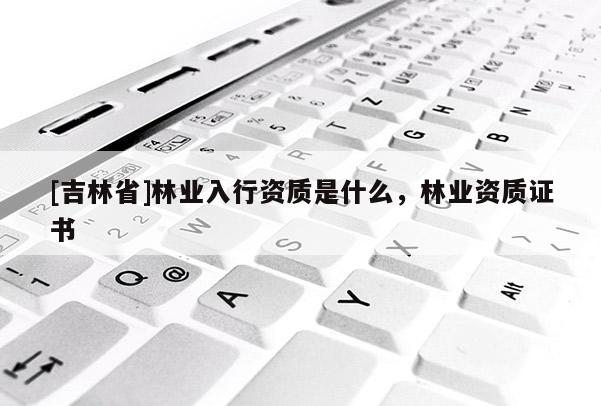 [吉林省]林業(yè)入行資質(zhì)是什么，林業(yè)資質(zhì)證書