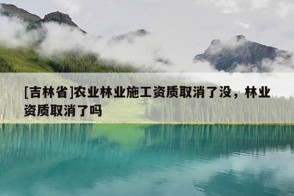 [吉林省]農(nóng)業(yè)林業(yè)施工資質(zhì)取消了沒，林業(yè)資質(zhì)取消了嗎