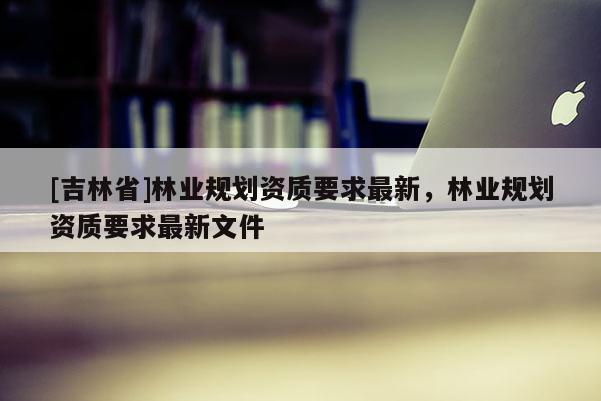 [吉林省]林業規劃資質要求最新，林業規劃資質要求最新文件
