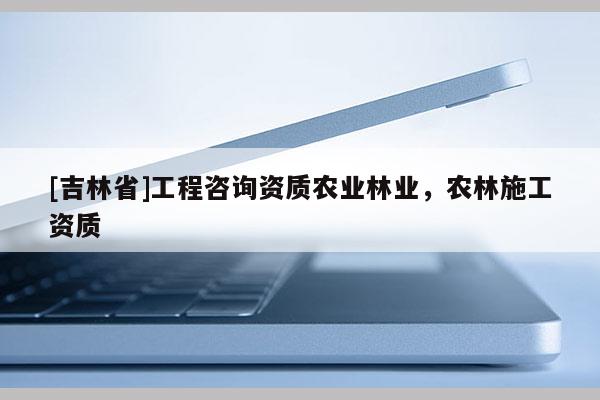 [吉林省]工程咨詢資質(zhì)農(nóng)業(yè)林業(yè)，農(nóng)林施工資質(zhì)