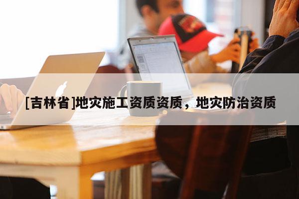 [吉林省]地災(zāi)施工資質(zhì)資質(zhì)，地災(zāi)防治資質(zhì)