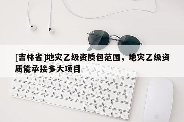 [吉林省]地災乙級資質包范圍，地災乙級資質能承接多大項目