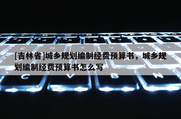 [吉林省]城鄉(xiāng)規(guī)劃編制經(jīng)費(fèi)預(yù)算書，城鄉(xiāng)規(guī)劃編制經(jīng)費(fèi)預(yù)算書怎么寫