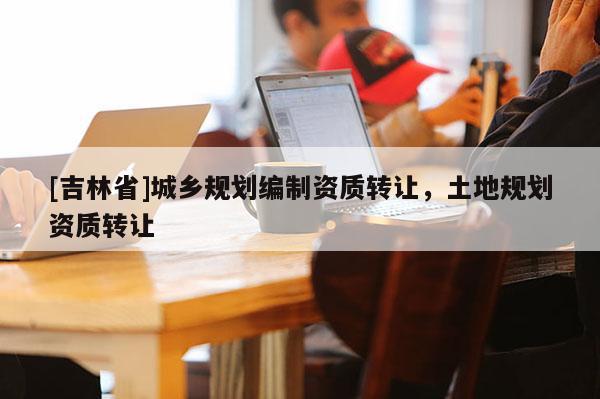 [吉林省]城鄉(xiāng)規(guī)劃編制資質(zhì)轉(zhuǎn)讓，土地規(guī)劃資質(zhì)轉(zhuǎn)讓