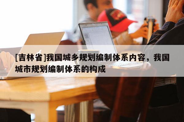 [吉林省]我國(guó)城鄉(xiāng)規(guī)劃編制體系內(nèi)容，我國(guó)城市規(guī)劃編制體系的構(gòu)成