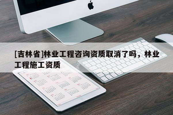 [吉林省]林業工程咨詢資質取消了嗎，林業工程施工資質