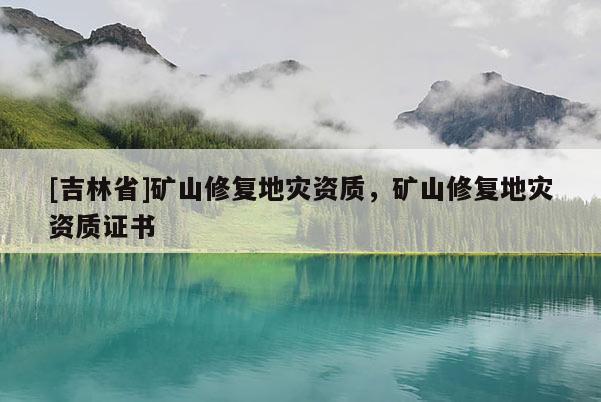 [吉林省]礦山修復地災資質，礦山修復地災資質證書