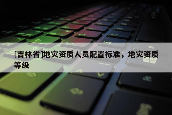 [吉林省]地災資質人員配置標準，地災資質等級