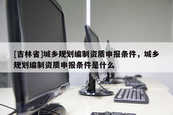 [吉林省]城鄉規劃編制資質申報條件，城鄉規劃編制資質申報條件是什么