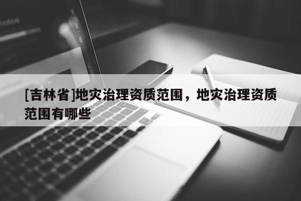 [吉林省]地災治理資質范圍，地災治理資質范圍有哪些